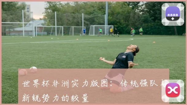 世界杯非洲实力版图:传统强队与新锐势力的较量