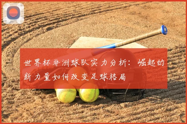 世界杯非洲球队实力分析:崛起的新力量如何改变足球格局